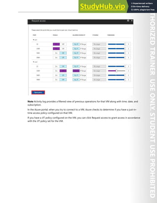 Azure Security Center 295
Note Activity log provides a filtered view of previous operations for that VM along with time, date, and
subscription.
In the Azure portal, when you try to connect to a VM, Azure checks to determine if you have a just-in-
time access policy configured on that VM.
If you have a JIT policy configured on the VM, you can click Request access to grant access in accordance
with the JIT policy set for the VM.
 