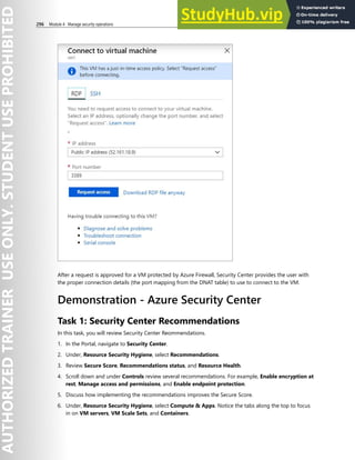 296 Module 4 Manage security operations
After a request is approved for a VM protected by Azure Firewall, Security Center provides the user with
the proper connection details (the port mapping from the DNAT table) to use to connect to the VM.
Demonstration - Azure Security Center
Task 1: Security Center Recommendations
In this task, you will review Security Center Reommendations.
1. In the Portal, navigate to Security Center.
2. Under, Resource Security Hygiene, select Recommendations.
3. Review Secure Score, Recommendations status, and Resource Health.
4. Scroll down and under Controls review several recommendations. For example, Enable encryption at
rest, Manage access and permissions, and Enable endpoint protection.
5. Discuss how implementing the recommendations improves the Secure Score.
6. Under, Resource Security Hygiene, select Compute & Apps. Notice the tabs along the top to focus
in on VM servers, VM Scale Sets, and Containers.
 