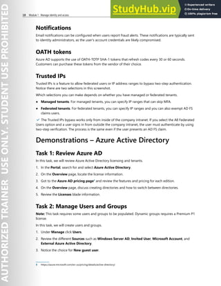 18 Module 1 Manage identity and access
Notifications
Email notifications can be configured when users report fraud alerts. These notifications are typically sent
to identity administrators, as the user's account credentials are likely compromised.
OATH tokens
Azure AD supports the use of OATH-TOTP SHA-1 tokens that refresh codes every 30 or 60 seconds.
Customers can purchase these tokens from the vendor of their choice.
Trusted IPs
Trusted IPs is a feature to allow federated users or IP address ranges to bypass two-step authentication.
Notice there are two selections in this screenshot.
Which selections you can make depends on whether you have managed or federated tenants.
● Managed tenants. For managed tenants, you can specify IP ranges that can skip MFA.
● Federated tenants. For federated tenants, you can specify IP ranges and you can also exempt AD FS
claims users.
✔️ The Trusted IPs bypass works only from inside of the company intranet. If you select the All Federated
Users option and a user signs in from outside the company intranet, the user must authenticate by using
two-step verification. The process is the same even if the user presents an AD FS claim.
Demonstrations – Azure Active Directory
Task 1: Review Azure AD
In this task, we will review Azure Active Directory licensing and tenants.
1. In the Portal, search for and select Azure Active Directory.
2. On the Overview page, locate the license information.
3. Got to the Azure AD pricing page3
and review the features and pricing for each edition.
4. On the Overview page, discuss creating directories and how to switch between directories.
5. Review the Licenses blade information.
Task 2: Manage Users and Groups
Note: This task requires some users and groups to be populated. Dynamic groups requires a Premium P1
license.
In this task, we will create users and groups.
1. Under Manage click Users.
2. Review the different Sources such as Windows Server AD, Invited User, Microsoft Account, and
External Azure Active Directory.
3. Notice the choice for New guest user.
3 https://azure.microsoft.com/en-us/pricing/details/active-directory/
 
