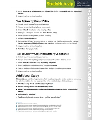Azure Security Center 297
7. Under, Resource Security Hygiene, select Networking. Review the Network map and Recommen-
dations.
8. As you have time continue to explore.
Task 2: Security Center Policy
In this task, you will review effective security policies.
1. You can control what Security Center recommends.
2. Under Policy & Compliance select Security policy.
3. Select your subscription and then click View effective policy.
4. At the top, click the assignment you want to modify.
5. Move to the Parameters tab.
6. Review several different parameter settings by hovering over the information icon. For example,
System updates should be installed on your machines. Notice parameters can be disabled.
7. As you have time continue to explore.
8. Cancel any changes you made.
Task 3: Security Center Regulatory Compliance
In this task, you will review regulatory compliance.
1. You can review what regulatory compliance tasks Security Center is checking for you.
2. Under Policy & Compliance select Regulatory compliance.
3. Notice the tabs for different regulations. For example, HIPAA.
4. Select a regulation of interest and review where regulatory compliance is applicable.
5. As you have time continue to explore.
Additional Study
Microsoft Learn7
provides a large number of self-paced learning paths. For this lesson, we recommend
the following modules. You may search and find other modules that are of interest to you.
● Identify security threats with Azure Security Center8
● Resolve security threats with Azure Security Center9
● Protect your servers and VMs from brute-force and malware attacks with Azure Security
Center10
● Create security baselines11
● Top 5 security items to consider before pushing to production12
7 https://docs.microsoft.com/en-us/learn/
8 https://docs.microsoft.com/en-us/learn/modules/identify-threats-with-azure-security-center/
9 https://docs.microsoft.com/en-us/learn/modules/resolve-threats-with-azure-security-center
10 https://docs.microsoft.com/en-us/learn/modules/secure-vms-with-azure-security-center/
11 https://docs.microsoft.com/en-us/learn/modules/create-security-baselines/
12 https://docs.microsoft.com/en-us/learn/modules/top-5-security-items-to-consider/
 