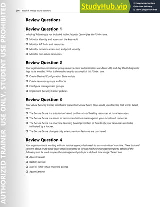 298 Module 4 Manage security operations
Review Questions
Review Question 1
Which of following is not included in the Security Center free tier? Select one.
† Monitor identity and access on the key vault
† Monitor IoT hubs and resources
† Monitor network access and endpoint security
† Monitor non-Azure resources
Review Question 2
Your organization compliance group requires client authentication use Azure AD, and Key Vault diagnostic
logs to be enabled. What is the easiest way to accomplish this? Select one.
† Create Desired Configuration State scripts
† Create resource groups and locks
† Configure management groups
† Implement Security Center policies
Review Question 3
Your Azure Security Center dashboard presents a Secure Score. How would you describe that score? Select
one.
† The Secure Score is a calculation based on the ratio of healthy resources vs. total resources.
† The Secure Score is a count of recommendations made against your monitored resources.
† The Secure Score is a machine-learning based prediction of how likely your resources are to be
infiltrated by a hacker.
† The Secure Score changes only when premium features are purchased.
Review Question 4
Your organization is working with an outside agency that needs to access a virtual machine. There is a real
concern about brute-force login attacks targeted at virtual machine management ports. Which of the
following can be used to open the management ports for a defined time range? Select one.
† Azure Firewall
† Bastion service
† Just-in-Time virtual machine access
† Azure Sentinel
 
