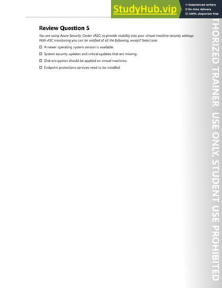 Azure Security Center 299
Review Question 5
You are using Azure Security Center (ASC) to provide visibility into your virtual machine security settings.
With ASC monitoring you can be notified of all the following, except? Select one.
† A newer operating system version is available.
† System security updates and critical updates that are missing.
† Disk encryption should be applied on virtual machines.
† Endpoint protections services need to be installed.
 