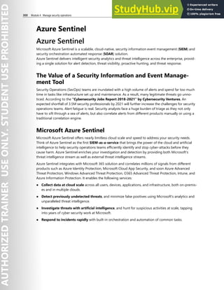 300 Module 4 Manage security operations
Azure Sentinel
Azure Sentinel
Microsoft Azure Sentinel is a scalable, cloud-native, security information event management (SIEM) and
security orchestration automated response (SOAR) solution.
Azure Sentinel delivers intelligent security analytics and threat intelligence across the enterprise, provid-
ing a single solution for alert detection, threat visibility, proactive hunting, and threat response.
The Value of a Security Information and Event Manage-
ment Tool
Security Operations (SecOps) teams are inundated with a high volume of alerts and spend far too much
time in tasks like infrastructure set up and maintenance. As a result, many legitimate threats go unno-
ticed. According to the “Cybersecurity Jobs Report 2018-2021” by Cybersecurity Ventures, An
expected shortfall of 3.5M security professionals by 2021 will further increase the challenges for security
operations teams. Alert fatigue is real. Security analysts face a huge burden of triage as they not only
have to sift through a sea of alerts, but also correlate alerts from different products manually or using a
traditional correlation engine.
Microsoft Azure Sentinel
Microsoft Azure Sentinel offers nearly limitless cloud scale and speed to address your security needs.
Think of Azure Sentinel as the first SIEM-as-a-service that brings the power of the cloud and artificial
intelligence to help security operations teams efficiently identify and stop cyber-attacks before they
cause harm. Azure Sentinel enriches your investigation and detection by providing both Microsoft's
threat intelligence stream as well as external threat intelligence streams.
Azure Sentinel integrates with Microsoft 365 solution and correlates millions of signals from different
products such as Azure Identity Protection, Microsoft Cloud App Security, and soon Azure Advanced
Threat Protection, Windows Advanced Threat Protection, O365 Advanced Threat Protection, Intune, and
Azure Information Protection. It enables the following services:
● Collect data at cloud scale across all users, devices, applications, and infrastructure, both on-premis-
es and in multiple clouds.
● Detect previously undetected threats, and minimize false positives using Microsoft's analytics and
unparalleled threat intelligence.
● Investigate threats with artificial intelligence, and hunt for suspicious activities at scale, tapping
into years of cyber security work at Microsoft.
● Respond to incidents rapidly with built-in orchestration and automation of common tasks.
 