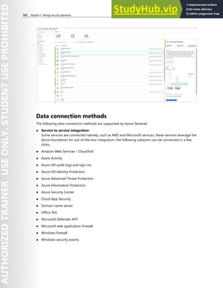 302 Module 4 Manage security operations
Data connection methods
The following data connection methods are supported by Azure Sentinel:
● Service to service integration:
Some services are connected natively, such as AWS and Microsoft services, these services leverage the
Azure foundation for out-of-the box integration, the following solutions can be connected in a few
clicks:
● Amazon Web Services - CloudTrail
● Azure Activity
● Azure AD audit logs and sign-ins
● Azure AD Identity Protection
● Azure Advanced Threat Protection
● Azure Information Protection
● Azure Security Center
● Cloud App Security
● Domain name server
● Office 365
● Microsoft Defender ATP
● Microsoft web application firewall
● Windows firewall
● Windows security events
 