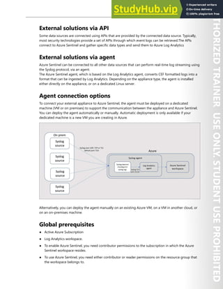 Azure Sentinel 303
External solutions via API
Some data sources are connected using APIs that are provided by the connected data source. Typically,
most security technologies provide a set of APIs through which event logs can be retrieved.The APIs
connect to Azure Sentinel and gather specific data types and send them to Azure Log Analytics
External solutions via agent
Azure Sentinel can be connected to all other data sources that can perform real-time log streaming using
the Syslog protocol, via an agent.
The Azure Sentinel agent, which is based on the Log Analytics agent, converts CEF formatted logs into a
format that can be ingested by Log Analytics. Depending on the appliance type, the agent is installed
either directly on the appliance, or on a dedicated Linux server.
Agent connection options
To connect your external appliance to Azure Sentinel, the agent must be deployed on a dedicated
machine (VM or on premises) to support the communication between the appliance and Azure Sentinel.
You can deploy the agent automatically or manually. Automatic deployment is only available if your
dedicated machine is a new VM you are creating in Azure.
Alternatively, you can deploy the agent manually on an existing Azure VM, on a VM in another cloud, or
on an on-premises machine.
Global prerequisites
● Active Azure Subscription
● Log Analytics workspace.
● To enable Azure Sentinel, you need contributor permissions to the subscription in which the Azure
Sentinel workspace resides.
● To use Azure Sentinel, you need either contributor or reader permissions on the resource group that
the workspace belongs to.
 