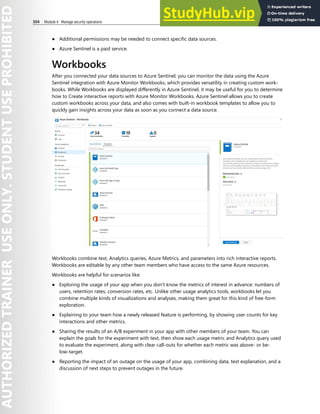 304 Module 4 Manage security operations
● Additional permissions may be needed to connect specific data sources.
● Azure Sentinel is a paid service.
Workbooks
After you connected your data sources to Azure Sentinel, you can monitor the data using the Azure
Sentinel integration with Azure Monitor Workbooks, which provides versatility in creating custom work-
books. While Workbooks are displayed differently in Azure Sentinel, it may be useful for you to determine
how to Create interactive reports with Azure Monitor Workbooks. Azure Sentinel allows you to create
custom workbooks across your data, and also comes with built-in workbook templates to allow you to
quickly gain insights across your data as soon as you connect a data source.
Workbooks combine text, Analytics queries, Azure Metrics, and parameters into rich interactive reports.
Workbooks are editable by any other team members who have access to the same Azure resources.
Workbooks are helpful for scenarios like:
● Exploring the usage of your app when you don't know the metrics of interest in advance: numbers of
users, retention rates, conversion rates, etc. Unlike other usage analytics tools, workbooks let you
combine multiple kinds of visualizations and analyses, making them great for this kind of free-form
exploration.
● Explaining to your team how a newly released feature is performing, by showing user counts for key
interactions and other metrics.
● Sharing the results of an A/B experiment in your app with other members of your team. You can
explain the goals for the experiment with text, then show each usage metric and Analytics query used
to evaluate the experiment, along with clear call-outs for whether each metric was above- or be-
low-target.
● Reporting the impact of an outage on the usage of your app, combining data, text explanation, and a
discussion of next steps to prevent outages in the future.
 