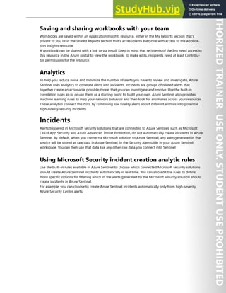 Azure Sentinel 305
Saving and sharing workbooks with your team
Workbooks are saved within an Application Insights resource, either in the My Reports section that's
private to you or in the Shared Reports section that's accessible to everyone with access to the Applica-
tion Insights resource.
A workbook can be shared with a link or via email. Keep in mind that recipients of the link need access to
this resource in the Azure portal to view the workbook. To make edits, recipients need at least Contribu-
tor permissions for the resource.
Analytics
To help you reduce noise and minimize the number of alerts you have to review and investigate, Azure
Sentinel uses analytics to correlate alerts into incidents. Incidents are groups of related alerts that
together create an actionable possible-threat that you can investigate and resolve. Use the built-in
correlation rules as-is, or use them as a starting point to build your own. Azure Sentinel also provides
machine learning rules to map your network behavior and then look for anomalies across your resources.
These analytics connect the dots, by combining low fidelity alerts about different entities into potential
high-fidelity security incidents.
Incidents
Alerts triggered in Microsoft security solutions that are connected to Azure Sentinel, such as Microsoft
Cloud App Security and Azure Advanced Threat Protection, do not automatically create incidents in Azure
Sentinel. By default, when you connect a Microsoft solution to Azure Sentinel, any alert generated in that
service will be stored as raw data in Azure Sentinel, in the Security Alert table in your Azure Sentinel
workspace. You can then use that data like any other raw data you connect into Sentinel
Using Microsoft Security incident creation analytic rules
Use the built-in rules available in Azure Sentinel to choose which connected Microsoft security solutions
should create Azure Sentinel incidents automatically in real time. You can also edit the rules to define
more specific options for filtering which of the alerts generated by the Microsoft security solution should
create incidents in Azure Sentinel.
For example, you can choose to create Azure Sentinel incidents automatically only from high-severity
Azure Security Center alerts.
 