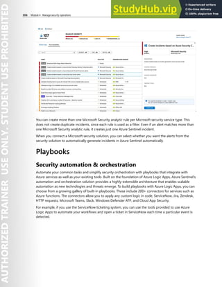 306 Module 4 Manage security operations
You can create more than one Microsoft Security analytic rule per Microsoft security service type. This
does not create duplicate incidents, since each rule is used as a filter. Even if an alert matches more than
one Microsoft Security analytic rule, it creates just one Azure Sentinel incident.
When you connect a Microsoft security solution, you can select whether you want the alerts from the
security solution to automatically generate incidents in Azure Sentinel automatically.
Playbooks
Security automation & orchestration
Automate your common tasks and simplify security orchestration with playbooks that integrate with
Azure services as well as your existing tools. Built on the foundation of Azure Logic Apps, Azure Sentinel's
automation and orchestration solution provides a highly-extensible architecture that enables scalable
automation as new technologies and threats emerge. To build playbooks with Azure Logic Apps, you can
choose from a growing gallery of built-in playbooks. These include 200+ connectors for services such as
Azure functions. The connectors allow you to apply any custom logic in code, ServiceNow, Jira, Zendesk,
HTTP requests, Microsoft Teams, Slack, Windows Defender ATP, and Cloud App Security.
For example, if you use the ServiceNow ticketing system, you can use the tools provided to use Azure
Logic Apps to automate your workflows and open a ticket in ServiceNow each time a particular event is
detected.
 