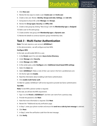 Azure Active Directory 19
4. Click New user.
5. Review the two ways to create a user: Create user and Invite user.
6. Create a new user. Review Identity, Groups and roles, Settings, and Job Info.
7. Going back to Azure AD, under Manage click Groups.
8. Review the Group types: Security and Office 365.
9. Create a new group by clicking “New Group” with the Membership type as Assigned.
10. Add a user to the same group.
11. Create another new group with Membership type as Dynamic user.
12. Review the details to construct dynamic group membership rules.
Task 3 - Multi-Factor Authentication
Note: This task requires a user account, AZ500User1.
In this demonstration, we will configure and test MFA.
Configure MFA
In this task, we will enable MFA for a user.
1. In the Portal, search for and select Azure Active Directory.
2. Under Manage select Security.
3. Under Manage select MFA.
4. In the center pane, under Configure select Additional cloud-based MFA settings.
5. Select the Users tab.
6. Select AZ500User1. Make a note of their user name in the form user@domain.com.
7. On the far right click Enable.
8. Read the information about enabling multi-factor authentication.
9. Click enable multi-factor auth.
10. Wait for update. AZ500User1 will not be required to provide two factor authentication.
Test MFA
Note: To test MFA a phone number is required.
In this task, we will test the MFA requirement.
1. Sign in to the Portal as AZ500User1. Use their user name from a previous step.
2. Provide the password, click Next.
3. Note that more information is required. Click Next.
4. Review the **Additional security verification page.
5. In Step 1, enter your phone number and ensure the send me a code by text message is selected.
6. Click Next.
7. In Step 2, enter the verification code from the text message.
8. Click Verify.
 