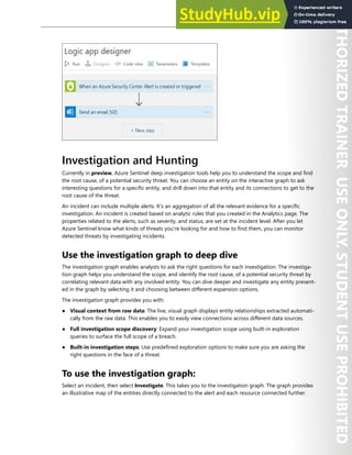 Azure Sentinel 307
Investigation and Hunting
Currently in preview, Azure Sentinel deep investigation tools help you to understand the scope and find
the root cause, of a potential security threat. You can choose an entity on the interactive graph to ask
interesting questions for a specific entity, and drill down into that entity and its connections to get to the
root cause of the threat.
An incident can include multiple alerts. It's an aggregation of all the relevant evidence for a specific
investigation. An incident is created based on analytic rules that you created in the Analytics page. The
properties related to the alerts, such as severity, and status, are set at the incident level. After you let
Azure Sentinel know what kinds of threats you're looking for and how to find them, you can monitor
detected threats by investigating incidents.
Use the investigation graph to deep dive
The investigation graph enables analysts to ask the right questions for each investigation. The investiga-
tion graph helps you understand the scope, and identify the root cause, of a potential security threat by
correlating relevant data with any involved entity. You can dive deeper and investigate any entity present-
ed in the graph by selecting it and choosing between different expansion options.
The investigation graph provides you with:
● Visual context from raw data: The live, visual graph displays entity relationships extracted automati-
cally from the raw data. This enables you to easily view connections across different data sources.
● Full investigation scope discovery: Expand your investigation scope using built-in exploration
queries to surface the full scope of a breach.
● Built-in investigation steps: Use predefined exploration options to make sure you are asking the
right questions in the face of a threat.
To use the investigation graph:
Select an incident, then select Investigate. This takes you to the investigation graph. The graph provides
an illustrative map of the entities directly connected to the alert and each resource connected further.
 