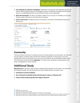 Azure Sentinel 309
● Use notebooks to automate investigation: Notebooks are like step-by-step playbooks that you can
build to walk through the steps of an investigation and hunt. Notebooks encapsulate all the hunting
steps in a reusable playbook that can be shared with others in your organization.
● Query the stored data: The data is accessible in tables for you to query. For example, you can query
process creation, DNS events, and many other event types.
● Links to community: Leverage the power of the greater community to find additional queries and
data sources.
Community
The Azure Sentinel community is a powerful resource for threat detection and automation. Our Microsoft
security analysts constantly create and add new workbooks, playbooks, hunting queries, and more,
posting them to the community for you to use in your environment. You can download sample content
from the private community GitHub repository13
to create custom workbooks, hunting queries, note-
books, and playbooks for Azure Sentinel.
Additional Study
Microsoft Learn14
provides a large number of self-paced learning paths. For this lesson, we recommend
the following modules. You may search and find other modules that are of interest to you.
● Introduction to threat modeling15
● Use a framework to identify threats and find ways to reduce or eliminate risk16
● Create a threat model using data-flow diagram elements17
13 https://aka.ms/asicommunity
14 https://docs.microsoft.com/en-us/learn/
15 https://docs.microsoft.com/en-us/learn/modules/tm-introduction-to-threat-modeling/
16 https://docs.microsoft.com/en-us/learn/modules/tm-use-a-framework-to-identify-threats-and-find-ways-to-reduce-or-eliminate-risk/
17 https://docs.microsoft.com/en-us/learn/modules/tm-create-a-threat-model-using-foundational-data-flow-diagram-elements/
 