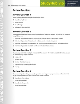 310 Module 4 Manage security operations
Review Questions
Review Question 1
Where can you create and manage custom security alerts?
† Azure Security Center
† Azure Sentinel
† Azure Storage
† Application Security Groups
Review Question 2
You are explaining what an Azure Sentinel playbook is and how it can be used? You cover all the following,
except? Select one.
† A Sentinel playbook is a collection of procedures that can be run in response to an alert.
† A Sentinel playbook can help automate and orchestrate an incident response.
† A Sentinel playbook be run manually or set to run automatically when specific alerts are triggered.
† A Sentinel playbook be created to handle several subscriptions at once.
Review Question 3
You are using Sentinel to investigate an incident. When you view the incident detailed information you see
all of the following, except? Select one.
† Incident ID
† Incident owner
† Number of entities involved
† Raw events that triggered the incident
† Severity
Review Question 4
You are creating roles within your security operations team to grant appropriate access to Azure Sentinel.
All the following are built-in Azure Sentinel roles, except? Select one.
† Azure Sentinel contributor
† Azure Sentinel reader
† Azure Sentinel responder
† Azure Sentinel owner
 