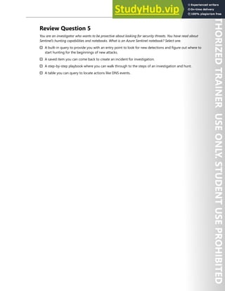 Azure Sentinel 311
Review Question 5
You are an investigator who wants to be proactive about looking for security threats. You have read about
Sentinel’s hunting capabilities and notebooks. What is an Azure Sentinel notebook? Select one.
† A built-in query to provide you with an entry point to look for new detections and figure out where to
start hunting for the beginnings of new attacks.
† A saved item you can come back to create an incident for investigation.
† A step-by-step playbook where you can walk through to the steps of an investigation and hunt.
† A table you can query to locate actions like DNS events.
 