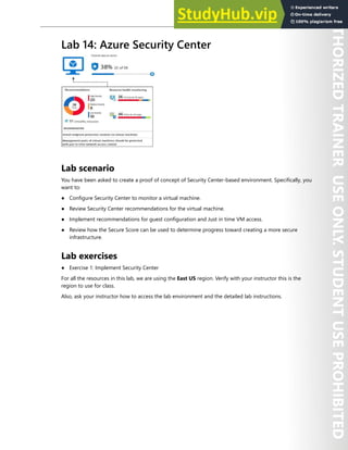 Hands-on Labs 313
Lab 14: Azure Security Center
Lab scenario
You have been asked to create a proof of concept of Security Center-based environment. Specifically, you
want to:
● Configure Security Center to monitor a virtual machine.
● Review Security Center recommendations for the virtual machine.
● Implement recommendations for guest configuration and Just in time VM access.
● Review how the Secure Score can be used to determine progress toward creating a more secure
infrastructure.
Lab exercises
● Exercise 1: Implement Security Center
For all the resources in this lab, we are using the East US region. Verify with your instructor this is the
region to use for class.
Also, ask your instructor how to access the lab environment and the detailed lab instructions.
 
