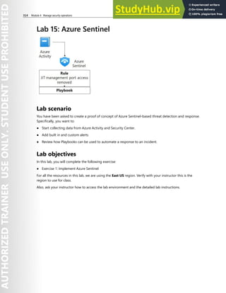 314 Module 4 Manage security operations
Lab 15: Azure Sentinel
Lab scenario
You have been asked to create a proof of concept of Azure Sentinel-based threat detection and response.
Specifically, you want to:
● Start collecting data from Azure Activity and Security Center.
● Add built in and custom alerts
● Review how Playbooks can be used to automate a response to an incident.
Lab objectives
In this lab, you will complete the following exercise:
● Exercise 1: Implement Azure Sentinel
For all the resources in this lab, we are using the East US region. Verify with your instructor this is the
region to use for class.
Also, ask your instructor how to access the lab environment and the detailed lab instructions.
 