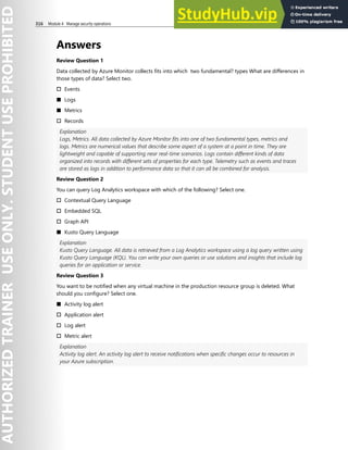 316 Module 4 Manage security operations
Answers
Review Question 1
Data collected by Azure Monitor collects fits into which two fundamental? types What are differences in
those types of data? Select two.
† Events
■ Logs
■ Metrics
† Records
Explanation
Logs, Metrics. All data collected by Azure Monitor fits into one of two fundamental types, metrics and
logs. Metrics are numerical values that describe some aspect of a system at a point in time. They are
lightweight and capable of supporting near real-time scenarios. Logs contain different kinds of data
organized into records with different sets of properties for each type. Telemetry such as events and traces
are stored as logs in addition to performance data so that it can all be combined for analysis.
Review Question 2
You can query Log Analytics workspace with which of the following? Select one.
† Contextual Query Language
† Embedded SQL
† Graph API
■ Kusto Query Language
Explanation
Kusto Query Language. All data is retrieved from a Log Analytics workspace using a log query written using
Kusto Query Language (KQL). You can write your own queries or use solutions and insights that include log
queries for an application or service.
Review Question 3
You want to be notified when any virtual machine in the production resource group is deleted. What
should you configure? Select one.
■ Activity log alert
† Application alert
† Log alert
† Metric alert
Explanation
Activity log alert. An activity log alert to receive notifications when specific changes occur to resources in
your Azure subscription.
 