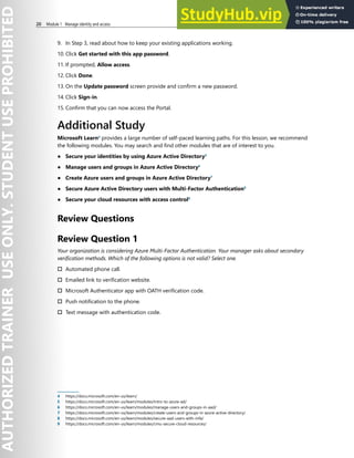 20 Module 1 Manage identity and access
9. In Step 3, read about how to keep your existing applications working.
10. Click Get started with this app password.
11. If prompted, Allow access.
12. Click Done.
13. On the Update password screen provide and confirm a new password.
14. Click Sign-in.
15. Confirm that you can now access the Portal.
Additional Study
Microsoft Learn4
provides a large number of self-paced learning paths. For this lesson, we recommend
the following modules. You may search and find other modules that are of interest to you.
● Secure your identities by using Azure Active Directory5
● Manage users and groups in Azure Active Directory6
● Create Azure users and groups in Azure Active Directory7
● Secure Azure Active Directory users with Multi-Factor Authentication8
● Secure your cloud resources with access control9
Review Questions
Review Question 1
Your organization is considering Azure Multi-Factor Authentication. Your manager asks about secondary
verification methods. Which of the following options is not valid? Select one.
† Automated phone call.
† Emailed link to verification website.
† Microsoft Authenticator app with OATH verification code.
† Push notification to the phone.
† Text message with authentication code.
4 https://docs.microsoft.com/en-us/learn/
5 https://docs.microsoft.com/en-us/learn/modules/intro-to-azure-ad/
6 https://docs.microsoft.com/en-us/learn/modules/manage-users-and-groups-in-aad/
7 https://docs.microsoft.com/en-us/learn/modules/create-users-and-groups-in-azure-active-directory/
8 https://docs.microsoft.com/en-us/learn/modules/secure-aad-users-with-mfa/
9 https://docs.microsoft.com/en-us/learn/modules/cmu-secure-cloud-resources/
 