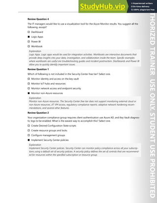 Hands-on Labs 317
Review Question 4
The IT managers would like to use a visualization tool for the Azure Monitor results. You suggest all the
following, except?
† Dashboard
■ Logic Apps
† Power BI
† Workbook
Explanation
Logic Apps. Logic apps would be used for integration activities. Workbooks are interactive documents that
provide deep insights into your data, investigation, and collaboration inside the team. Specific examples
where workbooks are useful are troubleshooting guides and incident postmortem. Dashboards and Power BI
allow you to quickly identify important issues.
Review Question 1
Which of following is not included in the Security Center free tier? Select one.
† Monitor identity and access on the key vault
† Monitor IoT hubs and resources
† Monitor network access and endpoint security
■ Monitor non-Azure resources
Explanation
Monitor non-Azure resources. The Security Center free tier does not support monitoring external cloud or
non-Azure resources, JIT VM access, regulatory compliance reports, adaptive network hardening recom-
mendations, and several other features.
Review Question 2
Your organization compliance group requires client authentication use Azure AD, and Key Vault diagnos-
tic logs to be enabled. What is the easiest way to accomplish this? Select one.
† Create Desired Configuration State scripts
† Create resource groups and locks
† Configure management groups
■ Implement Security Center policies
Explanation
Implement Security Center policies. Security Center can monitor policy compliance across all your subscrip-
tions using a default set of security policies. A security policy defines the set of controls that are recommend-
ed for resources within the specified subscription or resource group.
 