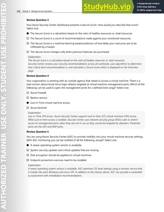 318 Module 4 Manage security operations
Review Question 3
Your Azure Security Center dashboard presents a Secure Score. How would you describe that score?
Select one.
■ The Secure Score is a calculation based on the ratio of healthy resources vs. total resources.
† The Secure Score is a count of recommendations made against your monitored resources.
† The Secure Score is a machine-learning based prediction of how likely your resources are to be
infiltrated by a hacker.
† The Secure Score changes only when premium features are purchased.
Explanation
The Secure Score is a calculation based on the ratio of healthy resources vs. total resources.
Security Center reviews your security recommendations across all workloads, uses algorithms to determine
how critical each recommendation is, and calculates a Secure Score which is displayed on the Overview
page.
Review Question 4
Your organization is working with an outside agency that needs to access a virtual machine. There is a
real concern about brute-force login attacks targeted at virtual machine management ports. Which of the
following can be used to open the management ports for a defined time range? Select one.
† Azure Firewall
† Bastion service
■ Just-in-Time virtual machine access
† Azure Sentinel
Explanation
Just-in-Time VM access. Azure Security Center supports Just-in-time (JIT) virtual machine (VM) access.
When just-in-time access is enabled, Security Center uses network security group (NSG) rules to restrict
access to management ports when they are not in use so they cannot be targeted by attackers. Protected
ports are the SSH and RDP ports.
Review Question 5
You are using Azure Security Center (ASC) to provide visibility into your virtual machine security settings.
With ASC monitoring you can be notified of all the following, except? Select one.
■ A newer operating system version is available.
† System security updates and critical updates that are missing.
† Disk encryption should be applied on virtual machines.
† Endpoint protections services need to be installed.
Explanation
A newer operating system version is available. ASC examines OS-level settings using a monitor service that
it installs into each Windows and Linux VM. In addition to the choices above, ASC can provide a vulnerabili-
ty assessment with remediation recommendations.
 