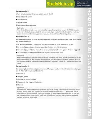 Hands-on Labs 319
Review Question 1
Where can you create and manage custom security alerts?
† Azure Security Center
■ Azure Sentinel
† Azure Storage
† Application Security Groups
Explanation
Azure Sentinel. Custom alert rules were retired from Azure Security Center on June 30, 2019 because its
underlying infrastructure was retired. We recommend that you enable Azure Sentinel and re-create your
custom alerts there. Alternatively, you can create your alerts with Azure Monitor log alerts.
Review Question 2
You are explaining what an Azure Sentinel playbook is and how it can be used? You cover all the follow-
ing, except? Select one.
† A Sentinel playbook is a collection of procedures that can be run in response to an alert.
† A Sentinel playbook can help automate and orchestrate an incident response.
† A Sentinel playbook be run manually or set to run automatically when specific alerts are triggered.
■ A Sentinel playbook be created to handle several subscriptions at once.
Explanation
A security playbook is a collection of procedures that can be run from Azure Sentinel in response to an alert.
A security playbook can help automate and orchestrate your response and can be run manually or set to
run automatically when specific alerts are triggered. Each playbook is created for a specific subscription you
choose.
Review Question 3
You are using Sentinel to investigate an incident. When you view the incident detailed information you
see all of the following, except? Select one.
† Incident ID
■ Incident owner
† Number of entities involved
† Raw events that triggered the incident
† Severity
Explanation
Incident owner. The incident detailed information includes its severity, summary of the number of entities
involved, the raw events that triggered this incident, and the incident’s unique ID. All incidents start as
unassigned. For each incident you can assign an owner, by setting the Incident owner field. You can also
add comments so that other analysts will be able to understand what you investigated and what your
concerns are around the incident.
 