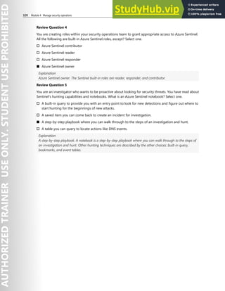 320 Module 4 Manage security operations
Review Question 4
You are creating roles within your security operations team to grant appropriate access to Azure Sentinel.
All the following are built-in Azure Sentinel roles, except? Select one.
† Azure Sentinel contributor
† Azure Sentinel reader
† Azure Sentinel responder
■ Azure Sentinel owner
Explanation
Azure Sentinel owner. The Sentinel built-in roles are reader, responder, and contributor.
Review Question 5
You are an investigator who wants to be proactive about looking for security threats. You have read about
Sentinel’s hunting capabilities and notebooks. What is an Azure Sentinel notebook? Select one.
† A built-in query to provide you with an entry point to look for new detections and figure out where to
start hunting for the beginnings of new attacks.
† A saved item you can come back to create an incident for investigation.
■ A step-by-step playbook where you can walk through to the steps of an investigation and hunt.
† A table you can query to locate actions like DNS events.
Explanation
A step-by-step playbook. A notebook is a step-by-step playbook where you can walk through to the steps of
an investigation and hunt. Other hunting techniques are described by the other choices: built-in query,
bookmarks, and event tables.
 