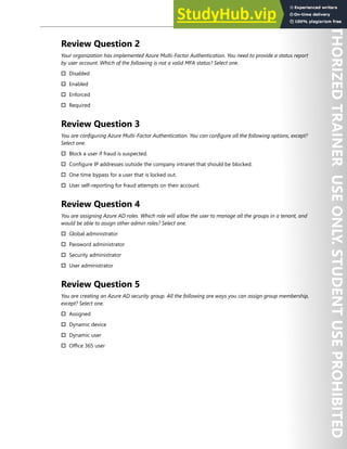 Azure Active Directory 21
Review Question 2
Your organization has implemented Azure Multi-Factor Authentication. You need to provide a status report
by user account. Which of the following is not a valid MFA status? Select one.
† Disabled
† Enabled
† Enforced
† Required
Review Question 3
You are configuring Azure Multi-Factor Authentication. You can configure all the following options, except?
Select one.
† Block a user if fraud is suspected.
† Configure IP addresses outside the company intranet that should be blocked.
† One time bypass for a user that is locked out.
† User self-reporting for fraud attempts on their account.
Review Question 4
You are assigning Azure AD roles. Which role will allow the user to manage all the groups in a tenant, and
would be able to assign other admin roles? Select one.
† Global administrator
† Password administrator
† Security administrator
† User administrator
Review Question 5
You are creating an Azure AD security group. All the following are ways you can assign group membership,
except? Select one.
† Assigned
† Dynamic device
† Dynamic user
† Office 365 user
 