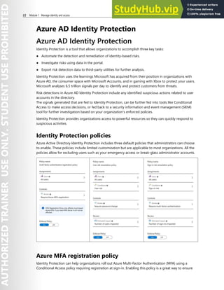 22 Module 1 Manage identity and access
Azure AD Identity Protection
Azure AD Identity Protection
Identity Protection is a tool that allows organizations to accomplish three key tasks:
● Automate the detection and remediation of identity-based risks.
● Investigate risks using data in the portal.
● Export risk detection data to third-party utilities for further analysis.
Identity Protection uses the learnings Microsoft has acquired from their position in organizations with
Azure AD, the consumer space with Microsoft Accounts, and in gaming with Xbox to protect your users.
Microsoft analyses 6.5 trillion signals per day to identify and protect customers from threats.
Risk detections in Azure AD Identity Protection include any identified suspicious actions related to user
accounts in the directory.
The signals generated that are fed to Identity Protection, can be further fed into tools like Conditional
Access to make access decisions, or fed back to a security information and event management (SIEM)
tool for further investigation based on your organization's enforced policies.
Identity Protection provides organizations access to powerful resources so they can quickly respond to
suspicious activities.
Identity Protection policies
Azure Active Directory Identity Protection includes three default policies that administrators can choose
to enable. These policies include limited customization but are applicable to most organizations. All the
policies allow for excluding users such as your emergency access or break-glass administrator accounts.
Azure MFA registration policy
Identity Protection can help organizations roll out Azure Multi-Factor Authentication (MFA) using a
Conditional Access policy requiring registration at sign-in. Enabling this policy is a great way to ensure
 