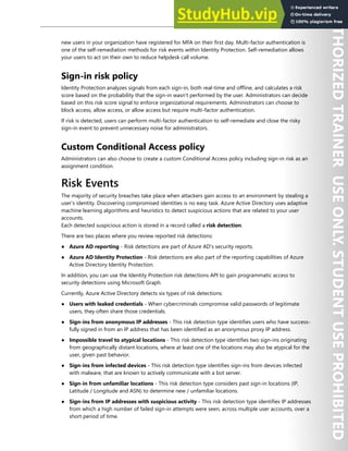 Azure AD Identity Protection 23
new users in your organization have registered for MFA on their first day. Multi-factor authentication is
one of the self-remediation methods for risk events within Identity Protection. Self-remediation allows
your users to act on their own to reduce helpdesk call volume.
Sign-in risk policy
Identity Protection analyzes signals from each sign-in, both real-time and offline, and calculates a risk
score based on the probability that the sign-in wasn't performed by the user. Administrators can decide
based on this risk score signal to enforce organizational requirements. Administrators can choose to
block access, allow access, or allow access but require multi-factor authentication.
If risk is detected, users can perform multi-factor authentication to self-remediate and close the risky
sign-in event to prevent unnecessary noise for administrators.
Custom Conditional Access policy
Administrators can also choose to create a custom Conditional Access policy including sign-in risk as an
assignment condition.
Risk Events
The majority of security breaches take place when attackers gain access to an environment by stealing a
user’s identity. Discovering compromised identities is no easy task. Azure Active Directory uses adaptive
machine learning algorithms and heuristics to detect suspicious actions that are related to your user
accounts.
Each detected suspicious action is stored in a record called a risk detection.
There are two places where you review reported risk detections:
● Azure AD reporting - Risk detections are part of Azure AD's security reports.
● Azure AD Identity Protection - Risk detections are also part of the reporting capabilities of Azure
Active Directory Identity Protection.
In addition, you can use the Identity Protection risk detections API to gain programmatic access to
security detections using Microsoft Graph.
Currently, Azure Active Directory detects six types of risk detections:
● Users with leaked credentials - When cybercriminals compromise valid passwords of legitimate
users, they often share those credentials.
● Sign-ins from anonymous IP addresses - This risk detection type identifies users who have success-
fully signed in from an IP address that has been identified as an anonymous proxy IP address.
● Impossible travel to atypical locations - This risk detection type identifies two sign-ins originating
from geographically distant locations, where at least one of the locations may also be atypical for the
user, given past behavior.
● Sign-ins from infected devices - This risk detection type identifies sign-ins from devices infected
with malware, that are known to actively communicate with a bot server.
● Sign-in from unfamiliar locations - This risk detection type considers past sign-in locations (IP,
Latitude / Longitude and ASN) to determine new / unfamiliar locations.
● Sign-ins from IP addresses with suspicious activity - This risk detection type identifies IP addresses
from which a high number of failed sign-in attempts were seen, across multiple user accounts, over a
short period of time.
 