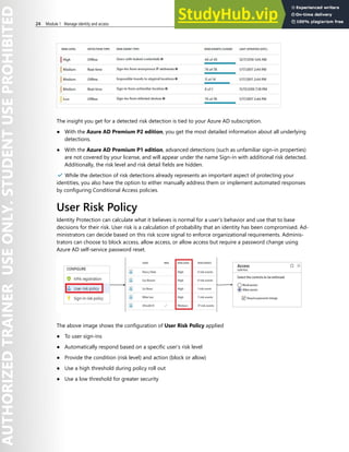 24 Module 1 Manage identity and access
The insight you get for a detected risk detection is tied to your Azure AD subscription.
● With the Azure AD Premium P2 edition, you get the most detailed information about all underlying
detections.
● With the Azure AD Premium P1 edition, advanced detections (such as unfamiliar sign-in properties)
are not covered by your license, and will appear under the name Sign-in with additional risk detected.
Additionally, the risk level and risk detail fields are hidden.
✔️ While the detection of risk detections already represents an important aspect of protecting your
identities, you also have the option to either manually address them or implement automated responses
by configuring Conditional Access policies.
User Risk Policy
Identity Protection can calculate what it believes is normal for a user's behavior and use that to base
decisions for their risk. User risk is a calculation of probability that an identity has been compromised. Ad-
ministrators can decide based on this risk score signal to enforce organizational requirements. Adminis-
trators can choose to block access, allow access, or allow access but require a password change using
Azure AD self-service password reset.
The above image shows the configuration of User Risk Policy applied
● To user sign-ins
● Automatically respond based on a specific user’s risk level
● Provide the condition (risk level) and action (block or allow)
● Use a high threshold during policy roll out
● Use a low threshold for greater security
 