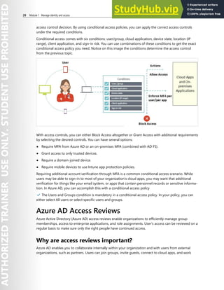 28 Module 1 Manage identity and access
access control decision. By using conditional access policies, you can apply the correct access controls
under the required conditions.
Conditional access comes with six conditions: user/group, cloud application, device state, location (IP
range), client application, and sign-in risk. You can use combinations of these conditions to get the exact
conditional access policy you need. Notice on this image the conditions determine the access control
from the previous topic.
With access controls, you can either Block Access altogether or Grant Access with additional requirements
by selecting the desired controls. You can have several options:
● Require MFA from Azure AD or an on-premises MFA (combined with AD FS).
● Grant access to only trusted devices.
● Require a domain-joined device.
● Require mobile devices to use Intune app protection policies.
Requiring additional account verification through MFA is a common conditional access scenario. While
users may be able to sign-in to most of your organization’s cloud apps, you may want that additional
verification for things like your email system, or apps that contain personnel records or sensitive informa-
tion. In Azure AD, you can accomplish this with a conditional access policy
✔️ The Users and Groups condition is mandatory in a conditional access policy. In your policy, you can
either select All users or select specific users and groups.
Azure AD Access Reviews
Azure Active Directory (Azure AD) access reviews enable organizations to efficiently manage group
memberships, access to enterprise applications, and role assignments. User's access can be reviewed on a
regular basis to make sure only the right people have continued access.
Why are access reviews important?
Azure AD enables you to collaborate internally within your organization and with users from external
organizations, such as partners. Users can join groups, invite guests, connect to cloud apps, and work
 