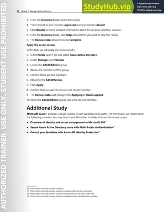 32 Module 1 Manage identity and access
3. From the Overview blade review the results.
4. There should be one member approved and one member denied.
5. Click Results for more detailed information about the reviewer and their reasons.
6. From the Overview blade, click Stop and confirm you want to stop the review.
7. The Review status should now be Complete.
Apply the access review
In this task, we will apply the review results.
1. In the Portal, search for and select Azure Active Directory.
2. Under Manage select Groups.
3. Locate the AZ500Admins group.
4. Review the members of the group.
5. Confirm there are two members.
6. Return to the AZ500Review.
7. Click Apply.
8. Confirm that you want to remove the denied member.
9. The Review status will change from Applying to Result applied.
10. Verify the AZ500Admins group now only has one member.
Additional Study
Microsoft Learn10
provides a large number of self-paced learning paths. For this lesson, we recommend
the following modules. You may search and find other modules that are of interest to you.
● Overview of identity and access management in Microsoft 36511
● Secure Azure Active Directory users with Multi-Factor Authentication12
● Protect your identities with Azure AD Identity Protection13
10 https://docs.microsoft.com/en-us/learn/
11 https://docs.microsoft.com/en-us/learn/modules/m365-identity-overview/
12 https://docs.microsoft.com/en-us/learn/modules/secure-aad-users-with-mfa/
13 https://docs.microsoft.com/en-us/learn/modules/protect-identities-with-aad-idp/
 