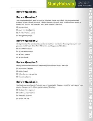 Azure AD Identity Protection 33
Review Questions
Review Question 1
Your Compliance auditors wants to ensure as employees change jobs or leave the company that their
privileges are also changed or revoked. They are especially concerned about the Administrator group. To
address their concerns. you implement which of the following? Select one.
† Access reviews
† Azure time-based policies
† JIT virtual machine access
† Management groups
Review Question 2
Identity Protection has reported that a user’s credentials have been leaked. According to policy, the user’s
password must be reset. Which Azure AD role can reset the password? Select one.
† Global Administrator
† Security Administrator
† Security Operator
† Security Reader
Review Question 3
Identity Protection identifies risks in the following classifications, except? Select one.
† Anonymous IP address
† Atypical travel
† Unfamiliar sign-in properties
† Unregistered device
Review Question 4
You have implemented Identity Protection and are reviewing the Risky users report. For each reported event
you can choose any of the following actions, except? Select one.
† Block user from signing in
† Confirm user compromise
† Delete the risk event
† Dismiss user risk
 