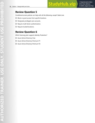 34 Module 1 Manage identity and access
Review Question 5
Conditional access policies can help with all the following, except? Select one.
† Block or grant access from specific locations
† Designate privileged user accounts.
† Require multi-factor authentication.
† Require trusted locations.
Review Question 6
Which licensing plan supports Identity Protection?
† Azure Active Directory Free
† Azure Active Directory Premium P1
† Azure Active Directory Premium P2
 