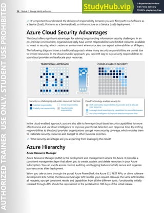 36 Module 1 Manage identity and access
✔️ It’s important to understand the division of responsibility between you and Microsoft in a Software as
a Service (SaaS), Platform as a Service (PaaS), or Infrastructure as a Service (IaaS) deployment.
Azure Cloud Security Advantages
The cloud offers significant advantages for solving long standing information security challenges. In an
on-premises environment, organizations likely have unmet responsibilities and limited resources available
to invest in security, which creates an environment where attackers can exploit vulnerabilities at all layers.
The following diagram shows a traditional approach where many security responsibilities are unmet due
to limited resources. In the cloud-enabled approach, you can shift day to day security responsibilities to
your cloud provider and reallocate your resources.
In the cloud-enabled approach, you are also able to leverage cloud-based security capabilities for more
effectiveness and use cloud intelligence to improve your threat detection and response time. By shifting
responsibilities to the cloud provider, organizations can get more security coverage, which enables them
to reallocate security resources and budget to other business priorities.
✔️ What security advantages are you expecting from leveraging the cloud?
Azure Hierarchy
Azure Resource Manager
Azure Resource Manager (ARM) is the deployment and management service for Azure. It provides a
consistent management layer that allows you to create, update, and delete resources in your Azure
subscription. You can use its access control, auditing, and tagging features to help secure and organize
your resources after deployment.
When you take actions through the portal, Azure PowerShell, the Azure CLI, REST APIs, or client software
development kits (SDKs), the Resource Manager API handles your request. Because the same API handles
all requests, you get consistent results and capabilities from all the different tools. Functionality initially
released through APIs should be represented in the portal within 180 days of the initial release.
 