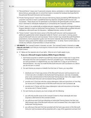 IV EULA
13. “Personal Device” means one (1) personal computer, device, workstation or other digital electronic
device that you personally own or control that meets or exceeds the hardware level specified for
the particular Microsoft Instructor-Led Courseware.
14. “Private Training Session” means the instructor-led training classes provided by MPN Members for
corporate customers to teach a predefined learning objective using Microsoft Instructor-Led
Courseware. These classes are not advertised or promoted to the general public and class attend-
ance is restricted to individuals employed by or contracted by the corporate customer.
15. “Trainer” means (i) an academically accredited educator engaged by a Microsoft Imagine Academy
Program Member to teach an Authorized Training Session, (ii) an academically accredited educator
validated as a Microsoft Learn for Educators – Validated Educator, and/or (iii) a MCT.
16. “Trainer Content” means the trainer version of the Microsoft Instructor-Led Courseware and
additional supplemental content designated solely for Trainers’ use to teach a training session
using the Microsoft Instructor-Led Courseware. Trainer Content may include Microsoft PowerPoint
presentations, trainer preparation guide, train the trainer materials, Microsoft One Note packs,
classroom setup guide and Pre-release course feedback form. To clarify, Trainer Content does not
include any software, virtual hard disks or virtual machines.
2. USE RIGHTS. The Licensed Content is licensed, not sold. The Licensed Content is licensed on a one
copy per user basis, such that you must acquire a license for each individual that accesses or uses the
Licensed Content.
● 2.1 Below are five separate sets of use rights. Only one set of rights apply to you.
1. If you are a Microsoft Imagine Academy (MSIA) Program Member:
1. Each license acquired on behalf of yourself may only be used to review one (1) copy of the
Microsoft Instructor-Led Courseware in the form provided to you. If the Microsoft Instruc-
tor-Led Courseware is in digital format, you may install one (1) copy on up to three (3)
Personal Devices. You may not install the Microsoft Instructor-Led Courseware on a device
you do not own or control.
2. For each license you acquire on behalf of an End User or Trainer, you may either:
1. distribute one (1) hard copy version of the Microsoft Instructor-Led Courseware to one
(1) End User who is enrolled in the Authorized Training Session, and only immediately
prior to the commencement of the Authorized Training Session that is the subject matter
of the Microsoft Instructor-Led Courseware being provided, or
2. provide one (1) End User with the unique redemption code and instructions on how they
can access one (1) digital version of the Microsoft Instructor-Led Courseware, or
3. provide one (1) Trainer with the unique redemption code and instructions on how they
can access one (1) Trainer Content.
3. For each license you acquire, you must comply with the following:
1. you will only provide access to the Licensed Content to those individuals who have
acquired a valid license to the Licensed Content,
2. you will ensure each End User attending an Authorized Training Session has their own
valid licensed copy of the Microsoft Instructor-Led Courseware that is the subject of the
Authorized Training Session,
3. you will ensure that each End User provided with the hard-copy version of the Microsoft
Instructor-Led Courseware will be presented with a copy of this agreement and each End
 