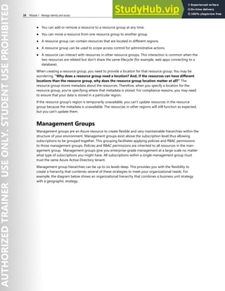 38 Module 1 Manage identity and access
● You can add or remove a resource to a resource group at any time.
● You can move a resource from one resource group to another group.
● A resource group can contain resources that are located in different regions.
● A resource group can be used to scope access control for administrative actions.
● A resource can interact with resources in other resource groups. This interaction is common when the
two resources are related but don't share the same lifecycle (for example, web apps connecting to a
database).
When creating a resource group, you need to provide a location for that resource group. You may be
wondering, "Why does a resource group need a location? And, if the resources can have different
locations than the resource group, why does the resource group location matter at all?" The
resource group stores metadata about the resources. Therefore, when you specify a location for the
resource group, you're specifying where that metadata is stored. For compliance reasons, you may need
to ensure that your data is stored in a particular region.
If the resource group's region is temporarily unavailable, you can't update resources in the resource
group because the metadata is unavailable. The resources in other regions will still function as expected,
but you can't update them.
Management Groups
Management groups are an Azure resource to create flexible and very maintainable hierarchies within the
structure of your environment. Management groups exist above the subscription level thus allowing
subscriptions to be grouped together. This grouping facilitates applying policies and RBAC permissions
to those management groups. Policies and RBAC permissions are inherited to all resources in the man-
agement group. Management groups give you enterprise-grade management at a large scale no matter
what type of subscriptions you might have. All subscriptions within a single management group must
trust the same Azure Active Directory tenant.
Management group hierarchies can be up to six levels deep. This provides you with the flexibility to
create a hierarchy that combines several of these strategies to meet your organizational needs. For
example, the diagram below shows an organizational hierarchy that combines a business unit strategy
with a geographic strategy.
 