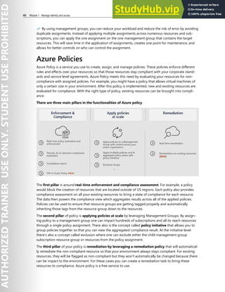 40 Module 1 Manage identity and access
✔️ By using management groups, you can reduce your workload and reduce the risk of error by avoiding
duplicate assignments. Instead of applying multiple assignments across numerous resources and sub-
scriptions, you can apply the one assignment on the one management group that contains the target
resources. This will save time in the application of assignments, creates one point for maintenance, and
allows for better controls on who can control the assignment.
Azure Policies
Azure Policy is a service you use to create, assign, and manage policies. These policies enforce different
rules and effects over your resources so that those resources stay compliant with your corporate stand-
ards and service level agreements. Azure Policy meets this need by evaluating your resources for non-
compliance with assigned policies. For example, you might have a policy that allows virtual machines of
only a certain size in your environment. After this policy is implemented, new and existing resources are
evaluated for compliance. With the right type of policy, existing resources can be brought into compli-
ance.
There are three main pillars in the functionalities of Azure policy.
The first pillar is around real-time enforcement and compliance assessment. For example, a policy
would block the creation of resources that are located outside of US regions. Each policy also provides
compliance assessment on all your existing resources to bring a state of compliance for each resource.
The data then powers the compliance view which aggregates results across all of the applied policies.
Policies can be used to ensure that resource groups are getting tagged properly and automatically
inheriting those tags from the resource group down to the resources.
The second pillar of policy is applying policies at scale by leveraging Management Groups. By assign-
ing policy to a management group one can impact hundreds of subscriptions and all its reach resources
through a single policy assignment. There also is the concept called policy initiative that allows you to
group policies together so that you can view the aggregated compliance result. At the initiative level
there's also a concept called exclusion where one can exclude either the child management group
subscription resource group or resources from the policy assignment.
The third pillar of your policy is remediation by leveraging a remediation policy that will automatical-
ly remediate the non-compliant resource so that your environment always stays compliant. For existing
resources, they will be flagged as non-compliant but they won't automatically be changed because there
can be impact to the environment. For these cases you can create a remediation task to bring these
resources to compliance. Azure policy is a free service to use.
 