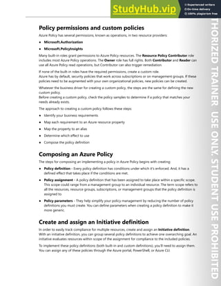 Enterprise Governance 41
Policy permissions and custom policies
Azure Policy has several permissions, known as operations, in two resource providers:
● Microsoft.Authorization
● Microsoft.PolicyInsights
Many built-in roles grant permissions to Azure Policy resources. The Resource Policy Contributor role
includes most Azure Policy operations. The Owner role has full rights. Both Contributor and Reader can
use all Azure Policy read operations, but Contributor can also trigger remediation.
If none of the built-in roles have the required permissions, create a custom role.
Azure has by default, security policies that work across subscriptions or on management groups. If these
policies need to be augmented with your own organizational policies, new policies can be created.
Whatever the business driver for creating a custom policy, the steps are the same for defining the new
custom policy.
Before creating a custom policy, check the policy samples to determine if a policy that matches your
needs already exists.
The approach to creating a custom policy follows these steps:
● Identify your business requirements
● Map each requirement to an Azure resource property
● Map the property to an alias
● Determine which effect to use
● Compose the policy definition
Composing an Azure Policy
The steps for composing an implementing a policy in Azure Policy begins with creating:
● Policy definition - Every policy definition has conditions under which it's enforced. And, it has a
defined effect that takes place if the conditions are met.
● Policy assignment - A policy definition that has been assigned to take place within a specific scope.
This scope could range from a management group to an individual resource. The term scope refers to
all the resources, resource groups, subscriptions, or management groups that the policy definition is
assigned to.
● Policy parameters - They help simplify your policy management by reducing the number of policy
definitions you must create. You can define parameters when creating a policy definition to make it
more generic.
Create and assign an Initiative definition
In order to easily track compliance for multiple resources, create and assign an Initiative definition.
With an initiative definition, you can group several policy definitions to achieve one overarching goal. An
initiative evaluates resources within scope of the assignment for compliance to the included policies.
To implement these policy definitions (both built-in and custom definitions), you'll need to assign them.
You can assign any of these policies through the Azure portal, PowerShell, or Azure CLI.
 