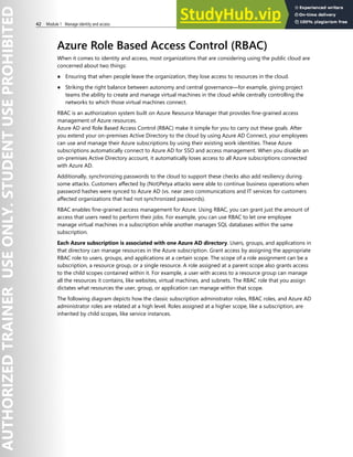 42 Module 1 Manage identity and access
Azure Role Based Access Control (RBAC)
When it comes to identity and access, most organizations that are considering using the public cloud are
concerned about two things:
● Ensuring that when people leave the organization, they lose access to resources in the cloud.
● Striking the right balance between autonomy and central governance—for example, giving project
teams the ability to create and manage virtual machines in the cloud while centrally controlling the
networks to which those virtual machines connect.
RBAC is an authorization system built on Azure Resource Manager that provides fine-grained access
management of Azure resources.
Azure AD and Role Based Access Control (RBAC) make it simple for you to carry out these goals. After
you extend your on-premises Active Directory to the cloud by using Azure AD Connect, your employees
can use and manage their Azure subscriptions by using their existing work identities. These Azure
subscriptions automatically connect to Azure AD for SSO and access management. When you disable an
on-premises Active Directory account, it automatically loses access to all Azure subscriptions connected
with Azure AD.
Additionally, synchronizing passwords to the cloud to support these checks also add resiliency during
some attacks. Customers affected by (Not)Petya attacks were able to continue business operations when
password hashes were synced to Azure AD (vs. near zero communications and IT services for customers
affected organizations that had not synchronized passwords).
RBAC enables fine-grained access management for Azure. Using RBAC, you can grant just the amount of
access that users need to perform their jobs. For example, you can use RBAC to let one employee
manage virtual machines in a subscription while another manages SQL databases within the same
subscription.
Each Azure subscription is associated with one Azure AD directory. Users, groups, and applications in
that directory can manage resources in the Azure subscription. Grant access by assigning the appropriate
RBAC role to users, groups, and applications at a certain scope. The scope of a role assignment can be a
subscription, a resource group, or a single resource. A role assigned at a parent scope also grants access
to the child scopes contained within it. For example, a user with access to a resource group can manage
all the resources it contains, like websites, virtual machines, and subnets. The RBAC role that you assign
dictates what resources the user, group, or application can manage within that scope.
The following diagram depicts how the classic subscription administrator roles, RBAC roles, and Azure AD
administrator roles are related at a high level. Roles assigned at a higher scope, like a subscription, are
inherited by child scopes, like service instances.
 