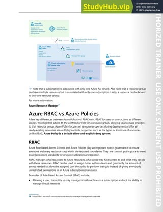 Enterprise Governance 43
✔️ Note that a subscription is associated with only one Azure AD tenant. Also note that a resource group
can have multiple resources but is associated with only one subscription. Lastly, a resource can be bound
to only one resource group.
For more information:
Azure Resource Manager14
Azure RBAC vs Azure Policies
A few key differences between Azure Policy and RBAC exist. RBAC focuses on user actions at different
scopes. You might be added to the contributor role for a resource group, allowing you to make changes
to that resource group. Azure Policy focuses on resource properties during deployment and for al-
ready-existing resources. Azure Policy controls properties such as the types or locations of resources.
Unlike RBAC, Azure Policy is a default-allow-and-explicit-deny system.
RBAC
Azure Role Based Access Control and Azure Policies play an important role in governance to ensure
everyone and every resource stays within the required boundaries. They are controls put in place to meet
an organizations standards for resource utilization and creation.
RBAC manages who has access to Azure resources, what areas they have access to and what they can do
with those resources. RBAC can be used to assign duties within a team and grant only the amount of
access needed to allow the assigned user the ability to perform their job instead of giving everybody
unrestricted permissions in an Azure subscription or resource.
Examples of Role Based Access Control (RBAC) include:
● Allowing a user, the ability to only manage virtual machines in a subscription and not the ability to
manage virtual networks
14 https://docs.microsoft.com/azure/azure-resource-manager/management/overview
 