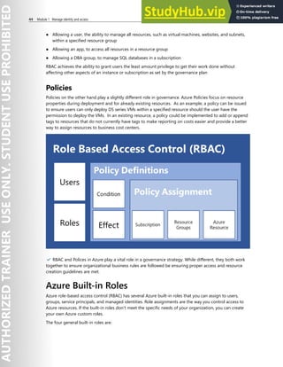 44 Module 1 Manage identity and access
● Allowing a user, the ability to manage all resources, such as virtual machines, websites, and subnets,
within a specified resource group
● Allowing an app, to access all resources in a resource group
● Allowing a DBA group, to manage SQL databases in a subscription
RBAC achieves the ability to grant users the least amount privilege to get their work done without
affecting other aspects of an instance or subscription as set by the governance plan
Policies
Policies on the other hand play a slightly different role in governance. Azure Policies focus on resource
properties during deployment and for already existing resources. As an example, a policy can be issued
to ensure users can only deploy DS series VMs within a specified resource should the user have the
permission to deploy the VMs. In an existing resource, a policy could be implemented to add or append
tags to resources that do not currently have tags to make reporting on costs easier and provide a better
way to assign resources to business cost centers.
✔️ RBAC and Polices in Azure play a vital role in a governance strategy. While different, they both work
together to ensure organizational business rules are followed be ensuring proper access and resource
creation guidelines are met.
Azure Built-in Roles
Azure role-based access control (RBAC) has several Azure built-in roles that you can assign to users,
groups, service principals, and managed identities. Role assignments are the way you control access to
Azure resources. If the built-in roles don't meet the specific needs of your organization, you can create
your own Azure custom roles.
The four general built-in roles are:
 