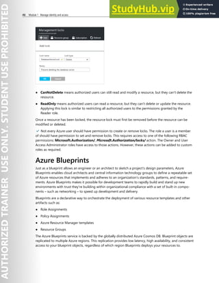 46 Module 1 Manage identity and access
● CanNotDelete means authorized users can still read and modify a resource, but they can't delete the
resource.
● ReadOnly means authorized users can read a resource, but they can't delete or update the resource.
Applying this lock is similar to restricting all authorized users to the permissions granted by the
Reader role.
Once a resource has been locked, the resource lock must first be removed before the resource can be
modified or deleted.
✔️ Not every Azure user should have permission to create or remove locks. The role a user is a member
of should have permission to set and remove locks. This requires access to one of the following RBAC
permissions: Microsoft.Authorization/, Microsoft.Authorization/locks/ action. The Owner and User
Access Administrator roles have access to those actions. However, these actions can be added to custom
roles as required.
Azure Blueprints
Just as a blueprint allows an engineer or an architect to sketch a project's design parameters, Azure
Blueprints enables cloud architects and central information technology groups to define a repeatable set
of Azure resources that implements and adheres to an organization's standards, patterns, and require-
ments. Azure Blueprints makes it possible for development teams to rapidly build and stand up new
environments with trust they're building within organizational compliance with a set of built-in compo-
nents – such as networking – to speed up development and delivery.
Blueprints are a declarative way to orchestrate the deployment of various resource templates and other
artifacts such as:
● Role Assignments
● Policy Assignments
● Azure Resource Manager templates
● Resource Groups
The Azure Blueprints service is backed by the globally distributed Azure Cosmos DB. Blueprint objects are
replicated to multiple Azure regions. This replication provides low latency, high availability, and consistent
access to your blueprint objects, regardless of which region Blueprints deploys your resources to.
 
