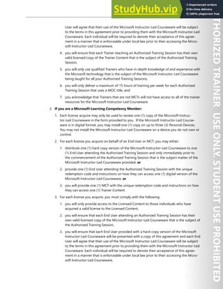 EULA V
User will agree that their use of the Microsoft Instructor-Led Courseware will be subject
to the terms in this agreement prior to providing them with the Microsoft Instructor-Led
Courseware. Each individual will be required to denote their acceptance of this agree-
ment in a manner that is enforceable under local law prior to their accessing the Micro-
soft Instructor-Led Courseware,
4. you will ensure that each Trainer teaching an Authorized Training Session has their own
valid licensed copy of the Trainer Content that is the subject of the Authorized Training
Session,
5. you will only use qualified Trainers who have in-depth knowledge of and experience with
the Microsoft technology that is the subject of the Microsoft Instructor-Led Courseware
being taught for all your Authorized Training Sessions,
6. you will only deliver a maximum of 15 hours of training per week for each Authorized
Training Session that uses a MOC title, and
7. you acknowledge that Trainers that are not MCTs will not have access to all of the trainer
resources for the Microsoft Instructor-Led Courseware.
2. If you are a Microsoft Learning Competency Member:
1. Each license acquire may only be used to review one (1) copy of the Microsoft Instruc-
tor-Led Courseware in the form provided to you. If the Microsoft Instructor-Led Course-
ware is in digital format, you may install one (1) copy on up to three (3) Personal Devices.
You may not install the Microsoft Instructor-Led Courseware on a device you do not own or
control.
2. For each license you acquire on behalf of an End User or MCT, you may either:
1. distribute one (1) hard copy version of the Microsoft Instructor-Led Courseware to one
(1) End User attending the Authorized Training Session and only immediately prior to
the commencement of the Authorized Training Session that is the subject matter of the
Microsoft Instructor-Led Courseware provided, or
2. provide one (1) End User attending the Authorized Training Session with the unique
redemption code and instructions on how they can access one (1) digital version of the
Microsoft Instructor-Led Courseware, or
3. you will provide one (1) MCT with the unique redemption code and instructions on how
they can access one (1) Trainer Content.
3. For each license you acquire, you must comply with the following:
1. you will only provide access to the Licensed Content to those individuals who have
acquired a valid license to the Licensed Content,
2. you will ensure that each End User attending an Authorized Training Session has their
own valid licensed copy of the Microsoft Instructor-Led Courseware that is the subject of
the Authorized Training Session,
3. you will ensure that each End User provided with a hard-copy version of the Microsoft
Instructor-Led Courseware will be presented with a copy of this agreement and each End
User will agree that their use of the Microsoft Instructor-Led Courseware will be subject
to the terms in this agreement prior to providing them with the Microsoft Instructor-Led
Courseware. Each individual will be required to denote their acceptance of this agree-
ment in a manner that is enforceable under local law prior to their accessing the Micro-
soft Instructor-Led Courseware,
 