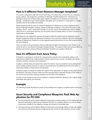 Enterprise Governance 47
How is it different from Resource Manager templates?
The service is designed to help with environment setup. This setup often consists of a set of resource
groups, policies, role assignments, and Resource Manager template deployments. A blueprint is a
package to bring each of these artifact types together and allow you to compose and version that
package – including through a CI/CD pipeline. Ultimately, each is assigned to a subscription in a single
operation that can be audited and tracked.
Nearly everything that you want to include for deployment in Blueprints can be accomplished with a
Resource Manager template. However, a Resource Manager template is a document that doesn't exist
natively in Azure – each is stored either locally or in source control. The template gets used for deploy-
ments of one or more Azure resources, but once those resources deploy there's no active connection or
relationship to the template.
With Blueprints, the relationship between the blueprint definition (what should be deployed) and the
blueprint assignment (what was deployed) is preserved. This connection supports improved tracking and
auditing of deployments. Blueprints can also upgrade several subscriptions at once that are governed by
the same blueprint.
There's no need to choose between a Resource Manager template and a blueprint. Each blueprint can
consist of zero or more Resource Manager template artifacts. This support means that previous efforts to
develop and maintain a library of Resource Manager templates are reusable in Blueprints.
How it's different from Azure Policy
A blueprint is a package or container for composing focus-specific sets of standards, patterns, and
requirements related to the implementation of Azure cloud services, security, and design that can be
reused to maintain consistency and compliance.
A policy is a default allow and explicit deny system focused on resource properties during deployment
and for already existing resources. It supports cloud governance by validating that resources within a
subscription adhere to requirements and standards.
Including a policy in a blueprint enables the creation of the right pattern or design during assignment of
the blueprint. The policy inclusion makes sure that only approved or expected changes can be made to
the environment to protect ongoing compliance to the intent of the blueprint.
A policy can be included as one of many artifacts in a blueprint definition. Blueprints also support using
parameters with policies and initiatives.
Example
The following example illustrates the power of Azure Blueprints to deploy a complex solution and secure
it.
Azure Security and Compliance Blueprint: PaaS Web Ap-
plication for PCI DSS
● This Azure Security and Compliance Blueprint Automation provides guidance for the deployment of a
Payment Card Industry Data Security Standards (PCI DSS 3.2) compliant platform as a service (PaaS)
environment suitable for the collection, storage, and retrieval of cardholder data.
● This Azure Security and Compliance Blueprint Automation automatically deploys a PaaS web applica-
tion reference architecture with pre-configured security controls to help customers achieve compli-
 