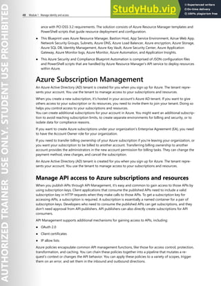 48 Module 1 Manage identity and access
ance with PCI DSS 3.2 requirements. The solution consists of Azure Resource Manager templates and
PowerShell scripts that guide resource deployment and configuration.
● This Blueprint uses Azure Resource Manager, Bastion Host, App Service Environment, Azrue Web App,
Network Security Groups, Subnets, Azure DNS, Azure Load Balancer, Azure encryption, Azure Storage,
Azure SQL DB, Identity Management, Azure Key Vault, Azure Security Center, Azure Application
Gateway, Azure Monitor logs, Azure Monitor, Azure Automation, and Application Insights.
● This Azure Security and Compliance Blueprint Automation is comprised of JSON configuration files
and PowerShell scripts that are handled by Azure Resource Manager's API service to deploy resources
within Azure.
Azure Subscription Management
An Azure Active Directory (AD) tenant is created for you when you sign up for Azure. The tenant repre-
sents your account. You use the tenant to manage access to your subscriptions and resources.
When you create a new subscription, it's hosted in your account's Azure AD tenant. If you want to give
others access to your subscription or its resources, you need to invite them to join your tenant. Doing so
helps you control access to your subscriptions and resources.
You can create additional subscriptions for your account in Azure. You might want an additional subscrip-
tion to avoid reaching subscription limits, to create separate environments for billing and security, or to
isolate data for compliance reasons.
If you want to create Azure subscriptions under your organization's Enterprise Agreement (EA), you need
to have the Account Owner role for your organization.
If you need to transfer billing ownership of your Azure subscription if you're leaving your organization, or
you want your subscription to be billed to another account. Transferring billing ownership to another
account provides the administrators in the new account permission for billing tasks. They can change the
payment method, view charges, and cancel the subscription.
An Azure Active Directory (AD) tenant is created for you when you sign up for Azure. The tenant repre-
sents your account. You use the tenant to manage access to your subscriptions and resources.
Manage API access to Azure subscriptions and resources
When you publish APIs through API Management, it's easy and common to gain access to those APIs by
using subscription keys. Client applications that consume the published APIs need to include a valid
subscription key in HTTP requests when they make calls to those APIs. To get a subscription key for
accessing APIs, a subscription is required. A subscription is essentially a named container for a pair of
subscription keys. Developers who need to consume the published APIs can get subscriptions, and they
don't need approval from API publishers. API publishers can also directly create subscriptions for API
consumers.
API Management supports additional mechanisms for gaining access to APIs, including:
● OAuth 2.0
● Client certificates
● IP allow lists
Azure policies encapsulate common API management functions, like those for access control, protection,
transformation, and caching. You can chain these policies together into a pipeline that mutates a re-
quest’s context or changes the API behavior. You can apply these policies to a variety of scopes, trigger
them on an error, and set them in the inbound and outbound directions.
 