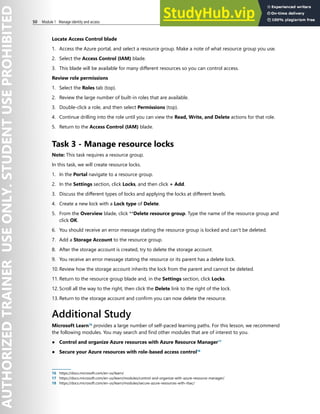 50 Module 1 Manage identity and access
Locate Access Control blade
1. Access the Azure portal, and select a resource group. Make a note of what resource group you use.
2. Select the Access Control (IAM) blade.
3. This blade will be available for many different resources so you can control access.
Review role permissions
1. Select the Roles tab (top).
2. Review the large number of built-in roles that are available.
3. Double-click a role, and then select Permissions (top).
4. Continue drilling into the role until you can view the Read, Write, and Delete actions for that role.
5. Return to the Access Control (IAM) blade.
Task 3 - Manage resource locks
Note: This task requires a resource group.
In this task, we will create resource locks.
1. In the Portal navigate to a resource group.
2. In the Settings section, click Locks, and then click + Add.
3. Discuss the different types of locks and applying the locks at different levels.
4. Create a new lock with a Lock type of Delete.
5. From the Overview blade, click **Delete resource group. Type the name of the resource group and
click OK.
6. You should receive an error message stating the resource group is locked and can't be deleted.
7. Add a Storage Account to the resource group.
8. After the storage account is created, try to delete the storage account.
9. You receive an error message stating the resource or its parent has a delete lock.
10. Review how the storage account inherits the lock from the parent and cannot be deleted.
11. Return to the resource group blade and, in the Settings section, click Locks.
12. Scroll all the way to the right, then click the Delete link to the right of the lock.
13. Return to the storage account and confirm you can now delete the resource.
Additional Study
Microsoft Learn16
provides a large number of self-paced learning paths. For this lesson, we recommend
the following modules. You may search and find other modules that are of interest to you.
● Control and organize Azure resources with Azure Resource Manager17
● Secure your Azure resources with role-based access control18
16 https://docs.microsoft.com/en-us/learn/
17 https://docs.microsoft.com/en-us/learn/modules/control-and-organize-with-azure-resource-manager/
18 https://docs.microsoft.com/en-us/learn/modules/secure-azure-resources-with-rbac/
 