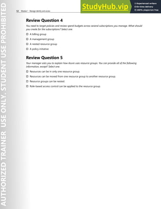 52 Module 1 Manage identity and access
Review Question 4
You need to target policies and review spend budgets across several subscriptions you manage. What should
you create for the subscriptions? Select one.
† A billing group
† A management group
† A nested resource group
† A policy initiative
Review Question 5
Your manager asks you to explain how Azure uses resource groups. You can provide all of the following
information, except? Select one.
† Resources can be in only one resource group.
† Resources can be moved from one resource group to another resource group.
† Resource groups can be nested.
† Role-based access control can be applied to the resource group.
 