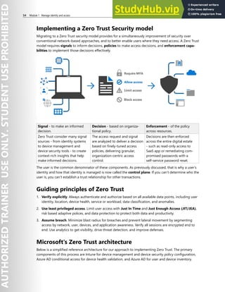 54 Module 1 Manage identity and access
Implementing a Zero Trust Security model
Migrating to a Zero Trust security model provides for a simultaneously improvement of security over
conventional network-based approaches, and to better enable users where they need access. A Zero Trust
model requires signals to inform decisions, policies to make access decisions, and enforcement capa-
bilities to implement those decisions effectively.
Signal - to make an informed
decision.
Decision - based on organiza-
tional policy.
Enforcement - of the policy
across resources.
Zero Trust consider many signal
sources - from identity systems
to device management and
device security tools - to create
context-rich insights that help
make informed decisions.
The access request and signal
are analyzed to deliver a decision
based on finely-tuned access
policies, delivering granular,
organization-centric access
control.
Decisions are then enforced
across the entire digital estate
- such as read-only access to
SaaS app or remediating com-
promised passwords with a
self-service password reset.
The user is the common denominator of these components. As previously discussed, that is why a user’s
identity and how that identity is managed is now called the control plane. If you can’t determine who the
user is, you can’t establish a trust relationship for other transactions.
Guiding principles of Zero Trust
1. Verify explicitly. Always authenticate and authorize based on all available data points, including user
identity, location, device health, service or workload, data classification, and anomalies.
2. Use least privileged access. Limit user access with Just In Time and Just Enough Access (JIT/JEA),
risk based adaptive polices, and data protection to protect both data and productivity.
3. Assume breach. Minimize blast radius for breaches and prevent lateral movement by segmenting
access by network, user, devices, and application awareness. Verify all sessions are encrypted end to
end. Use analytics to get visibility, drive threat detection, and improve defenses.
Microsoft's Zero Trust architecture
Below is a simplified reference architecture for our approach to implementing Zero Trust. The primary
components of this process are Intune for device management and device security policy configuration,
Azure AD conditional access for device health validation, and Azure AD for user and device inventory.
 