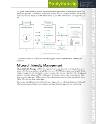 Azure AD Privileged Identity Management 55
The system works with Intune, pushing device configuration requirements to the managed devices. The
device then generates a statement of health, which is stored in Azure AD. When the device user requests
access to a resource, the device health state is verified as part of the authentication exchange with Azure
AD.
✔️ The National Institute of Standards and Technology has a Zero Trust Architecture, NIST 800-207,
publication.
Microsoft Identity Management
Microsoft Identity Manager or MIM helps organizations manage the users, credentials, policies, and
access within their organizations and hybrid environments. With MIM, organizations can simplify identity
lifecycle management with automated workflows, business rules, and easy integration with heterogenous
platforms across the datacenter. MIM enables Active Directory to have the right users and access rights
for on-premises apps. Azure AD Connect can then make those users and permissions available in Azure
AD for Office 365 and cloud-hosted apps.
On-premises Active Directory, Azure Active Directory (Azure AD), or a hybrid combination of the two all
offer services for user and device authentication, identity and role management, and provisioning.
 