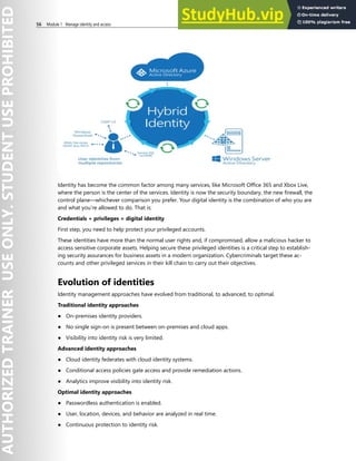 56 Module 1 Manage identity and access
Identity has become the common factor among many services, like Microsoft Office 365 and Xbox Live,
where the person is the center of the services. Identity is now the security boundary, the new firewall, the
control plane—whichever comparison you prefer. Your digital identity is the combination of who you are
and what you’re allowed to do. That is:
Credentials + privileges = digital identity
First step, you need to help protect your privileged accounts.
These identities have more than the normal user rights and, if compromised, allow a malicious hacker to
access sensitive corporate assets. Helping secure these privileged identities is a critical step to establish-
ing security assurances for business assets in a modern organization. Cybercriminals target these ac-
counts and other privileged services in their kill chain to carry out their objectives.
Evolution of identities
Identity management approaches have evolved from traditional, to advanced, to optimal.
Traditional identity approaches
● On-premises identity providers.
● No single sign-on is present between on-premises and cloud apps.
● Visibility into identity risk is very limited.
Advanced identity approaches
● Cloud identity federates with cloud identity systems.
● Conditional access policies gate access and provide remediation actions.
● Analytics improve visibility into identity risk.
Optimal identity approaches
● Passwordless authentication is enabled.
● User, location, devices, and behavior are analyzed in real time.
● Continuous protection to identity risk.
 